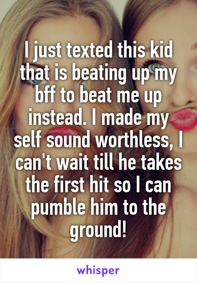 I just texted this kid that is beating up my bff to beat me up instead. I made my self sound worthless, I can't wait till he takes the first hit so I can pumble him to the ground!