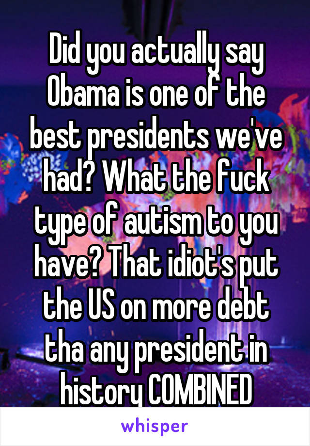 Did you actually say Obama is one of the best presidents we've had? What the fuck type of autism to you have? That idiot's put the US on more debt tha any president in history COMBINED