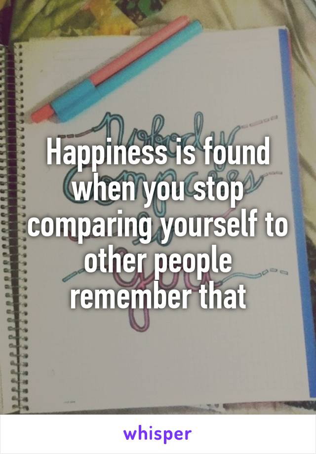 Happiness is found when you stop comparing yourself to other people remember that