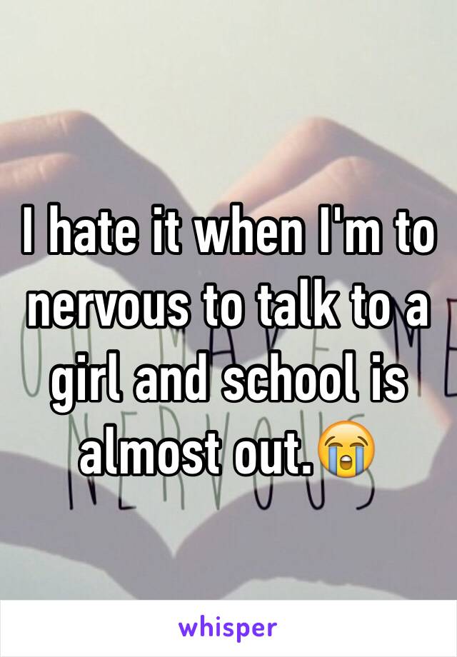 I hate it when I'm to nervous to talk to a girl and school is almost out.😭