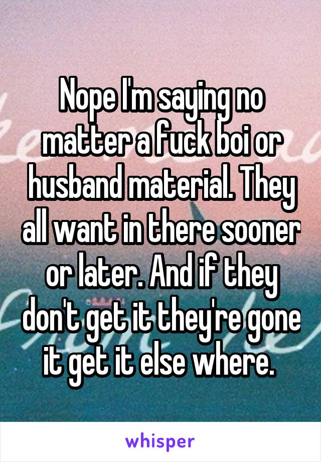 Nope I'm saying no matter a fuck boi or husband material. They all want in there sooner or later. And if they don't get it they're gone it get it else where. 