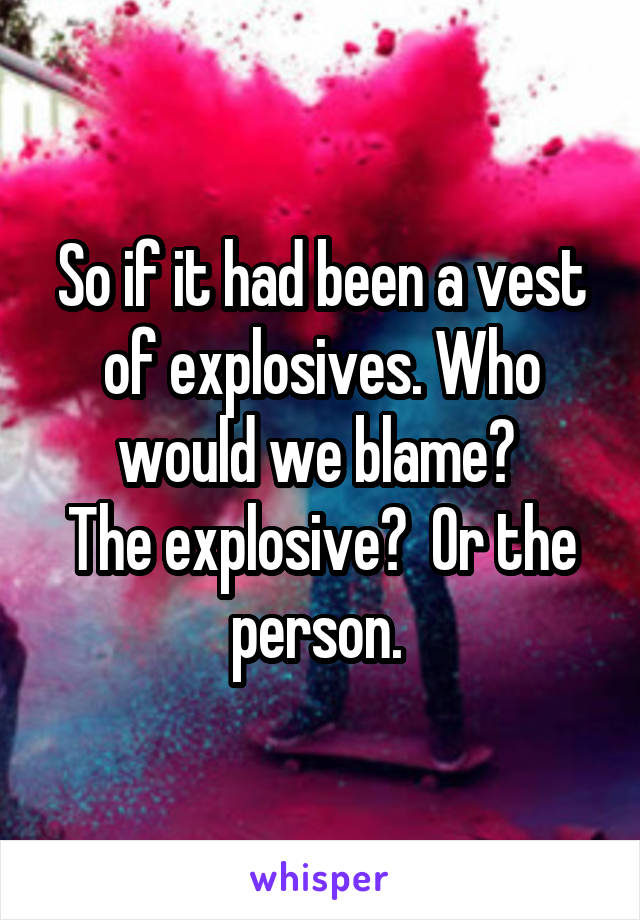 So if it had been a vest of explosives. Who would we blame? 
The explosive?  Or the person. 