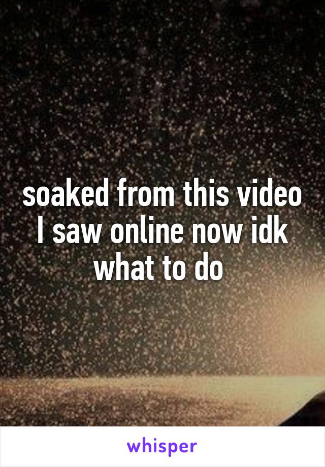 soaked from this video I saw online now idk what to do 