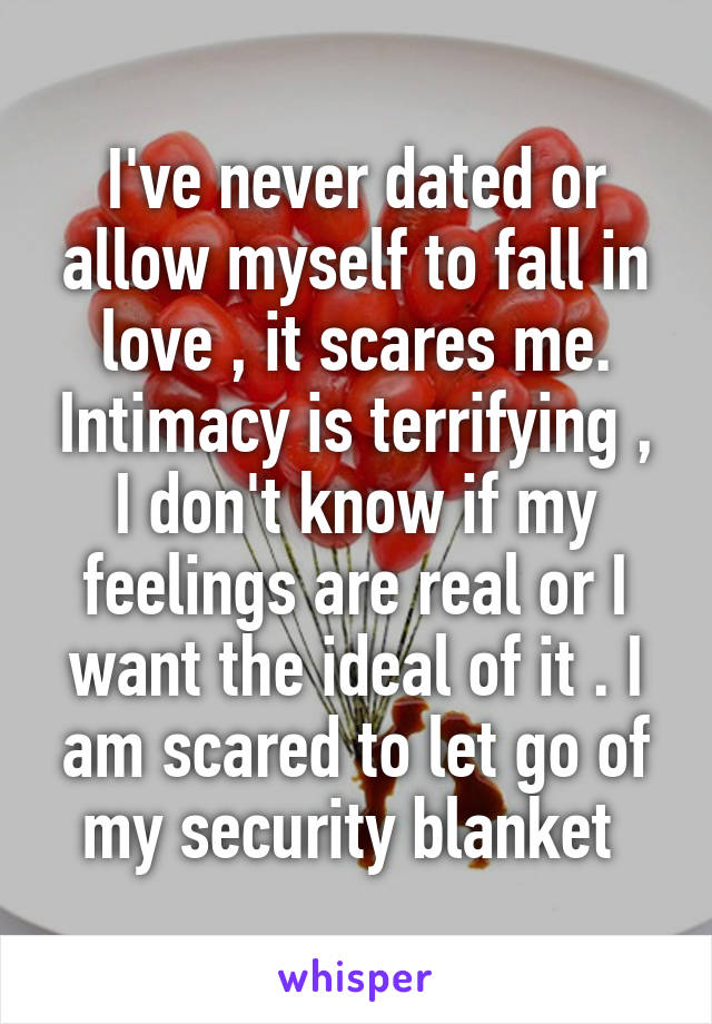 I've never dated or allow myself to fall in love , it scares me. Intimacy is terrifying , I don't know if my feelings are real or I want the ideal of it . I am scared to let go of my security blanket 