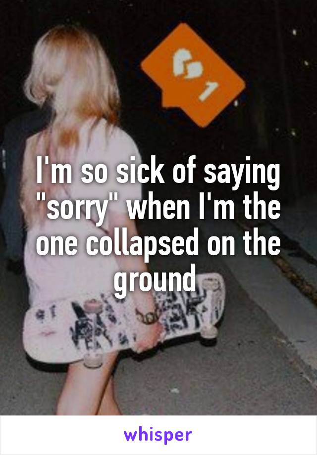 I'm so sick of saying "sorry" when I'm the one collapsed on the ground 