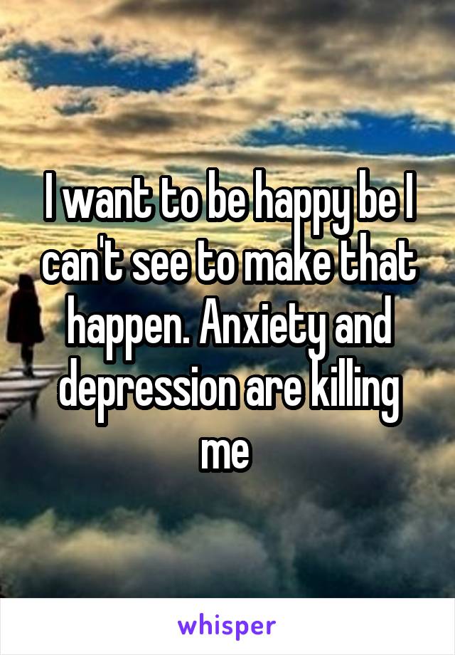 I want to be happy be I can't see to make that happen. Anxiety and depression are killing me 