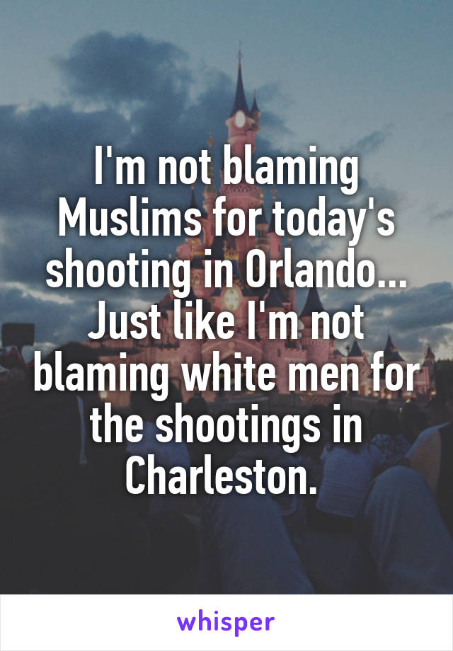 I'm not blaming Muslims for today's shooting in Orlando...
Just like I'm not blaming white men for the shootings in Charleston. 