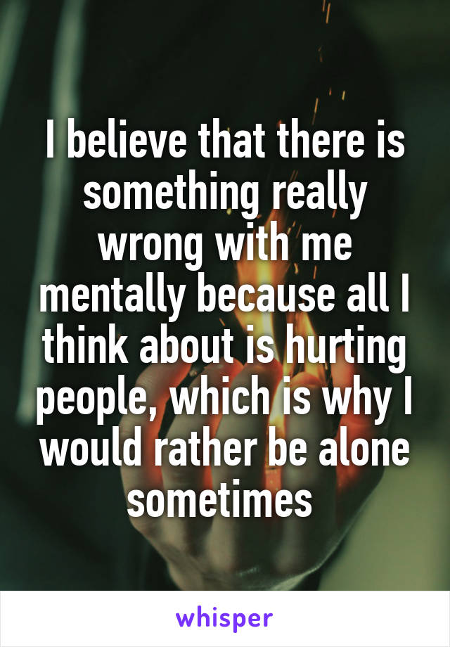 I believe that there is something really wrong with me mentally because all I think about is hurting people, which is why I would rather be alone sometimes 