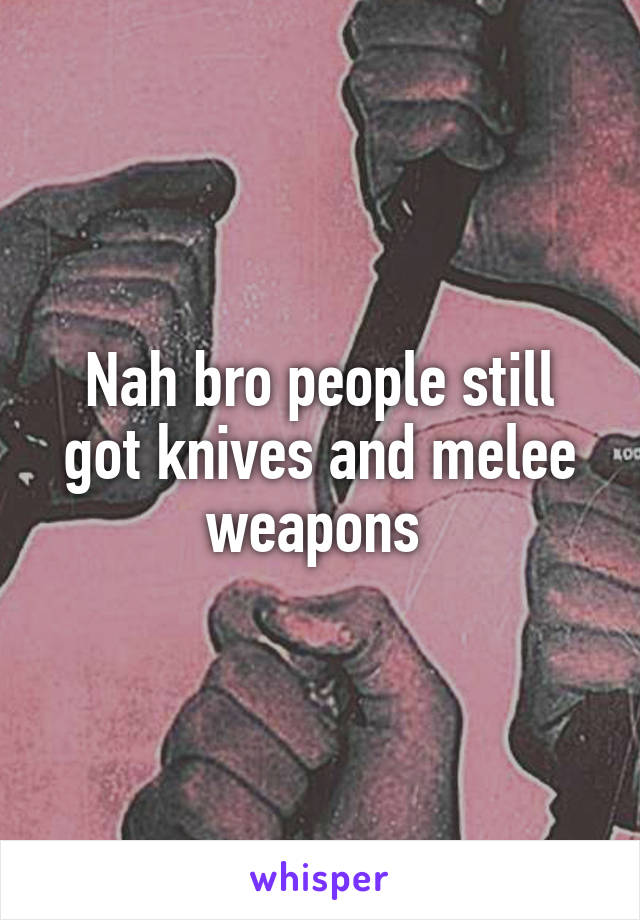 Nah bro people still got knives and melee weapons 