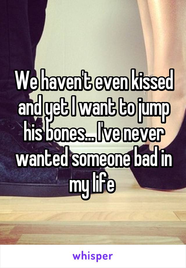 We haven't even kissed and yet I want to jump his bones... I've never wanted someone bad in my life 