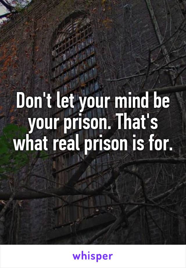 Don't let your mind be your prison. That's what real prison is for. 