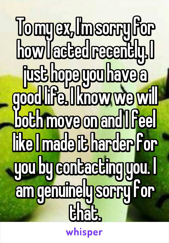 To my ex, I'm sorry for how I acted recently. I just hope you have a good life. I know we will both move on and I feel like I made it harder for you by contacting you. I am genuinely sorry for that.