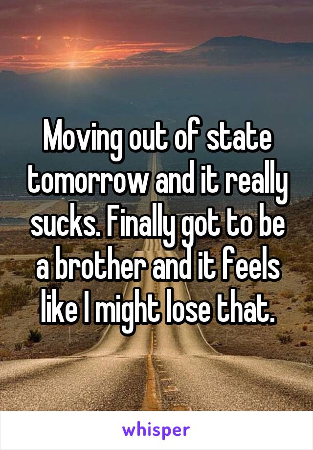 Moving out of state tomorrow and it really sucks. Finally got to be a brother and it feels like I might lose that.