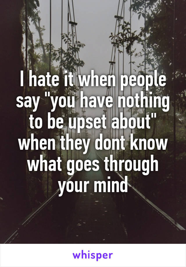 I hate it when people say "you have nothing to be upset about" when they dont know what goes through your mind