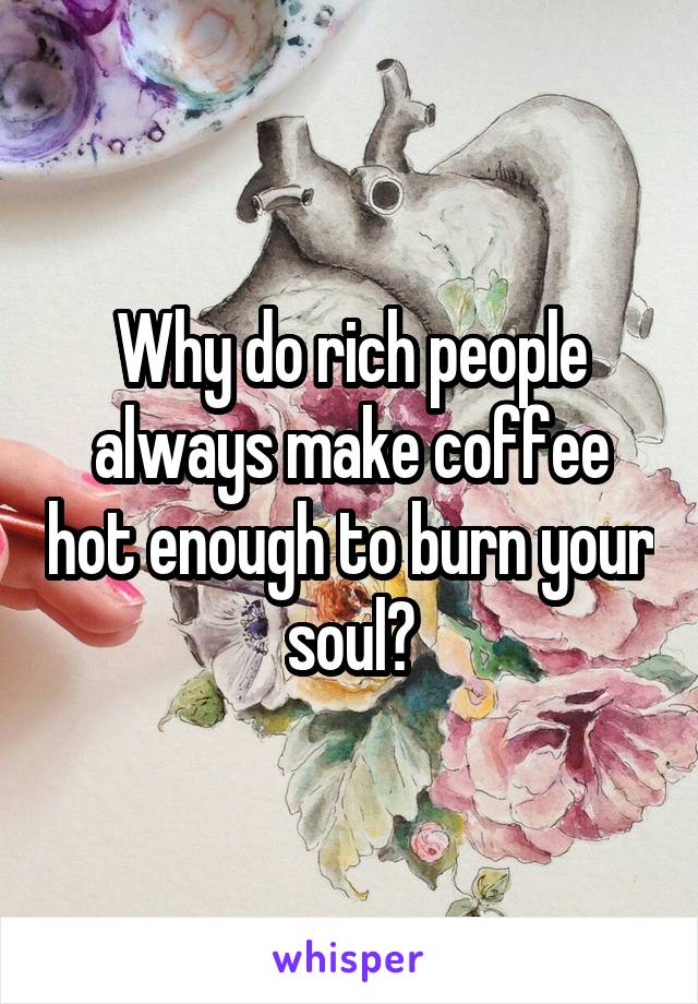 Why do rich people always make coffee hot enough to burn your soul?