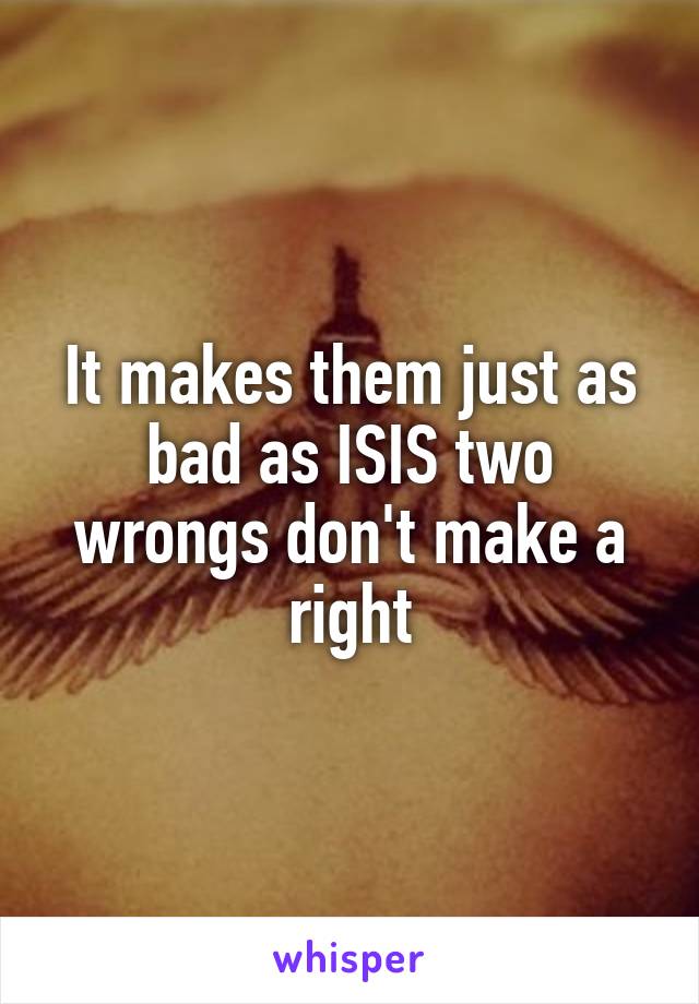 It makes them just as bad as ISIS two wrongs don't make a right