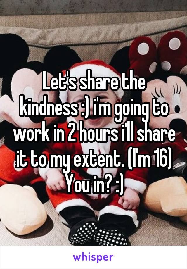 Let's share the kindness :) i'm going to work in 2 hours i'll share it to my extent. (I'm 16) You in? :)