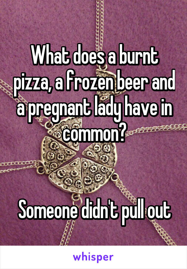 What does a burnt pizza, a frozen beer and a pregnant lady have in common?


Someone didn't pull out