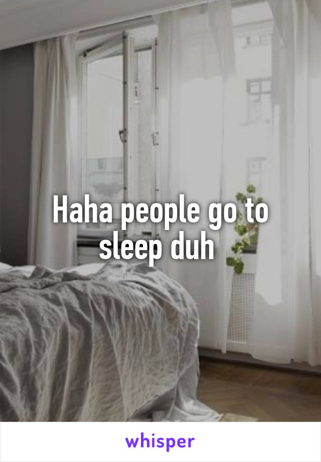 Haha people go to sleep duh 