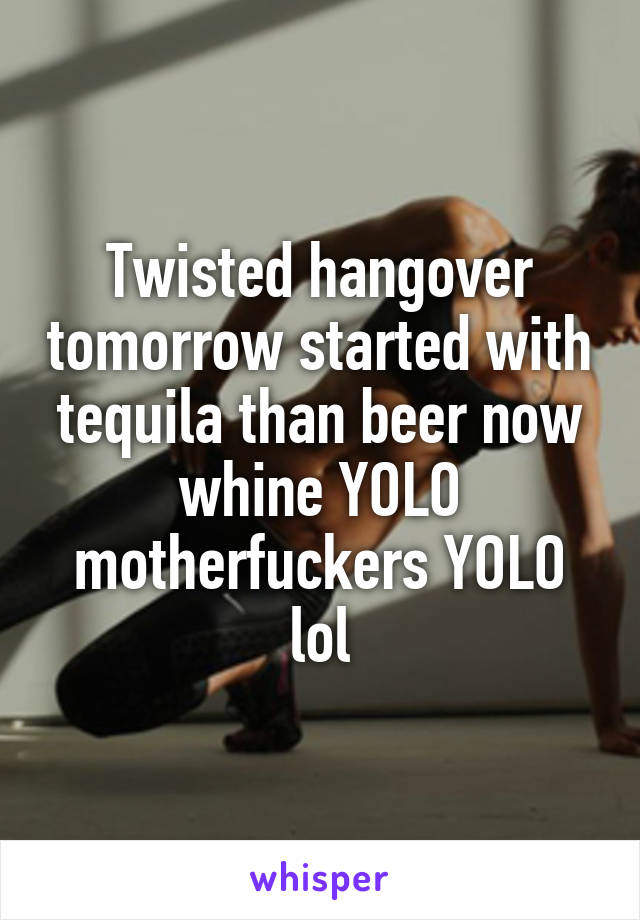 Twisted hangover tomorrow started with tequila than beer now whine YOLO motherfuckers YOLO lol