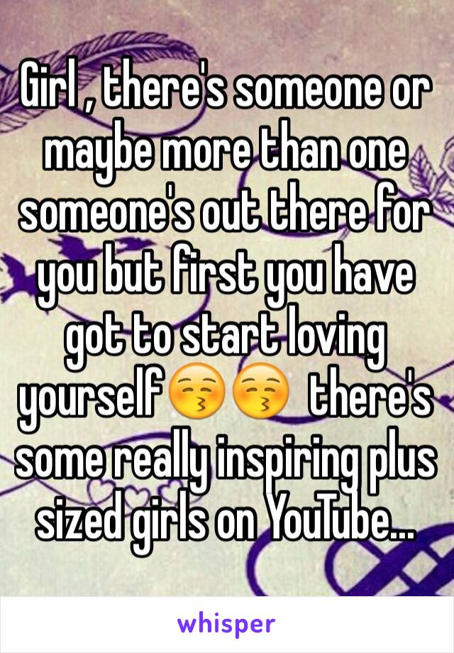 Girl , there's someone or maybe more than one someone's out there for you but first you have got to start loving yourself😚😚  there's some really inspiring plus sized girls on YouTube...