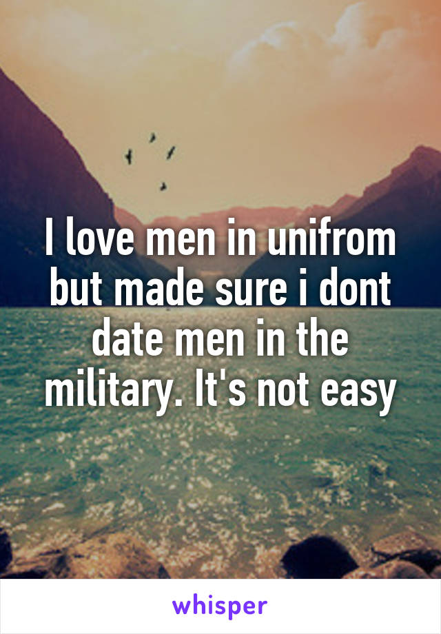 I love men in unifrom but made sure i dont date men in the military. It's not easy