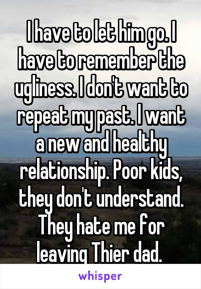 I have to let him go. I have to remember the ugliness. I don't want to repeat my past. I want a new and healthy relationship. Poor kids, they don't understand. They hate me for leaving Thier dad. 