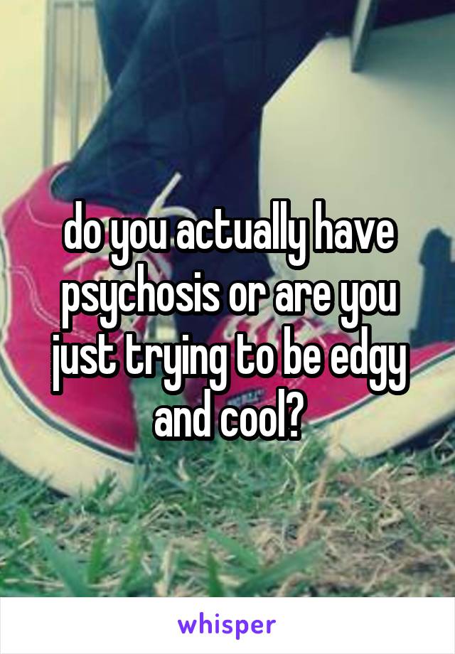 do you actually have psychosis or are you just trying to be edgy and cool?