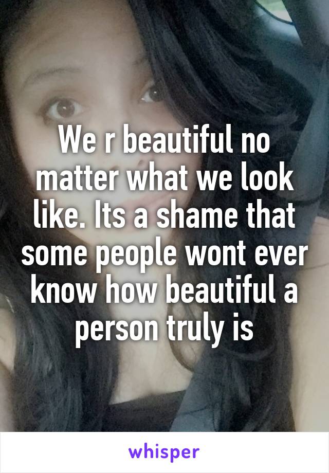 We r beautiful no matter what we look like. Its a shame that some people wont ever know how beautiful a person truly is