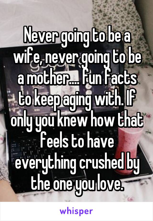 Never going to be a wife, never going to be a mother.... fun facts to keep aging with. If only you knew how that feels to have everything crushed by the one you love.