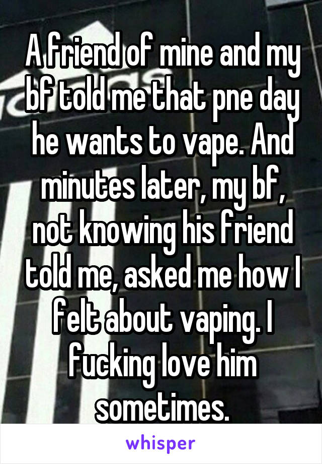 A friend of mine and my bf told me that pne day he wants to vape. And minutes later, my bf, not knowing his friend told me, asked me how I felt about vaping. I fucking love him sometimes.