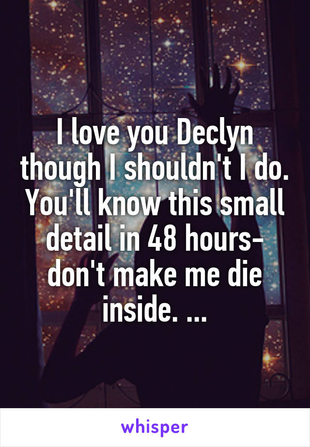 I love you Declyn though I shouldn't I do. You'll know this small detail in 48 hours- don't make me die inside. ...