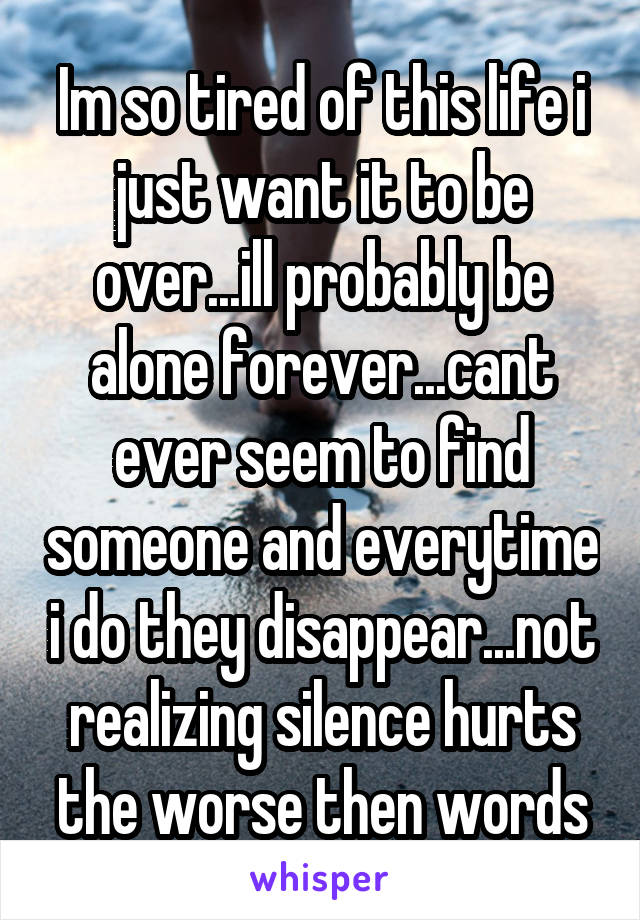 Im so tired of this life i just want it to be over...ill probably be alone forever...cant ever seem to find someone and everytime i do they disappear...not realizing silence hurts the worse then words