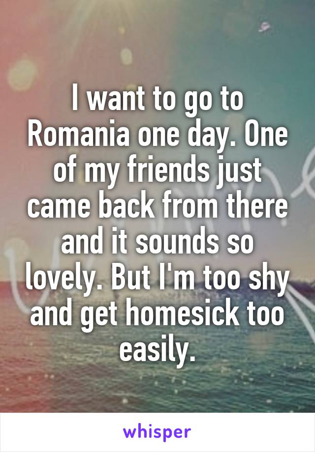 I want to go to Romania one day. One of my friends just came back from there and it sounds so lovely. But I'm too shy and get homesick too easily.