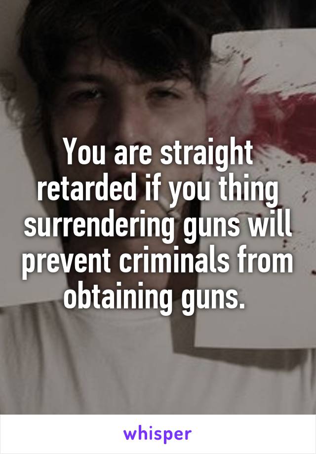 You are straight retarded if you thing surrendering guns will prevent criminals from obtaining guns. 