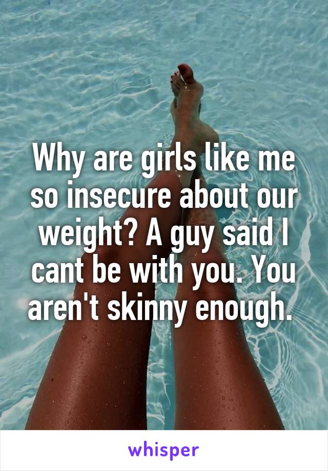 Why are girls like me so insecure about our weight? A guy said I cant be with you. You aren't skinny enough. 