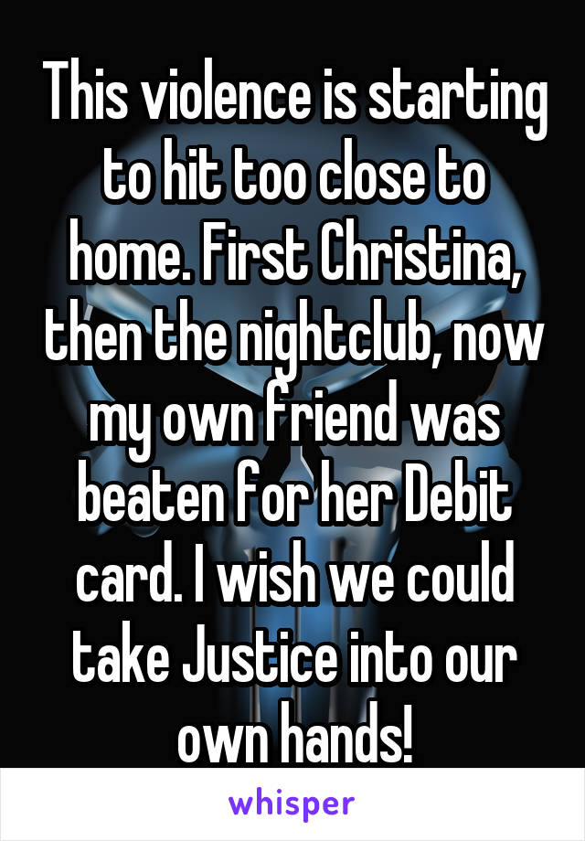 This violence is starting to hit too close to home. First Christina, then the nightclub, now my own friend was beaten for her Debit card. I wish we could take Justice into our own hands!