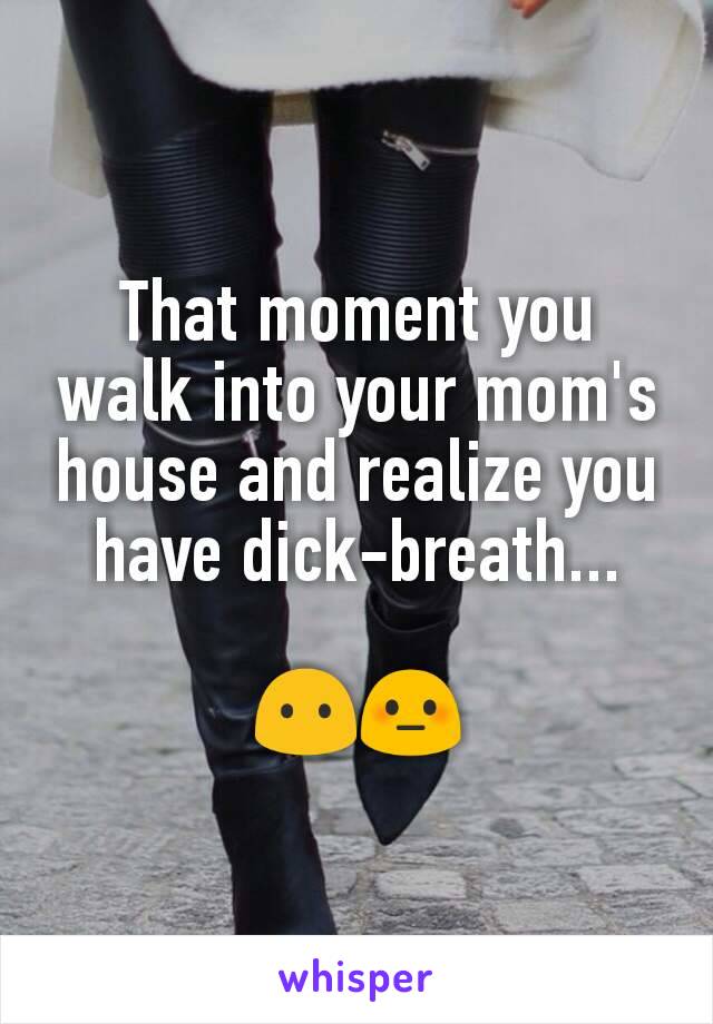 That moment you walk into your mom's house and realize you have dick-breath...

😶😳