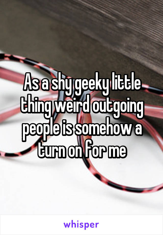 As a shy geeky little thing weird outgoing people is somehow a turn on for me