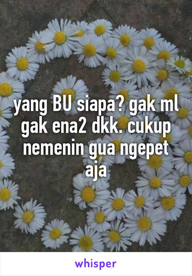 yang BU siapa? gak ml gak ena2 dkk. cukup nemenin gua ngepet aja