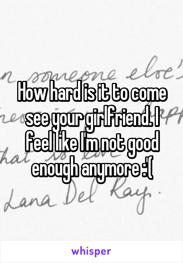 How hard is it to come see your girlfriend. I feel like I'm not good enough anymore :'(