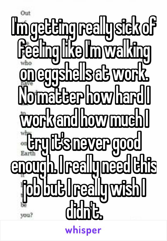 I'm getting really sick of feeling like I'm walking on eggshells at work. No matter how hard I work and how much I try it's never good enough. I really need this job but I really wish I didn't.