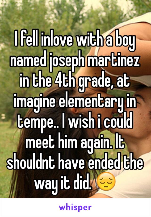 I fell inlove with a boy named joseph martinez in the 4th grade, at imagine elementary in tempe.. I wish i could meet him again. It shouldnt have ended the way it did. 😔