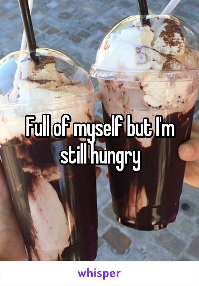 Full of myself but I'm still hungry