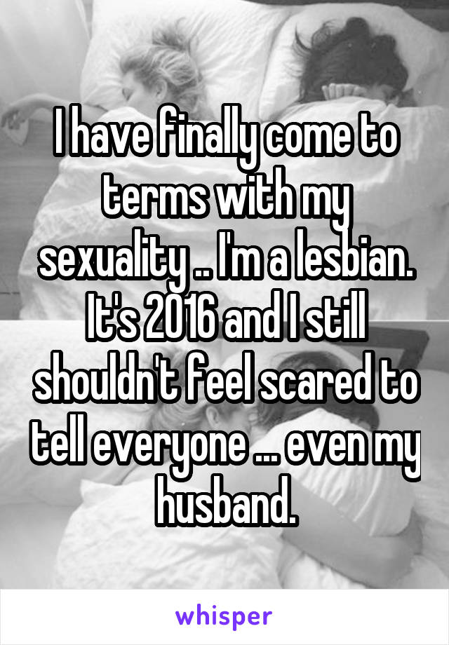 I have finally come to terms with my sexuality .. I'm a lesbian. It's 2016 and I still shouldn't feel scared to tell everyone ... even my husband.