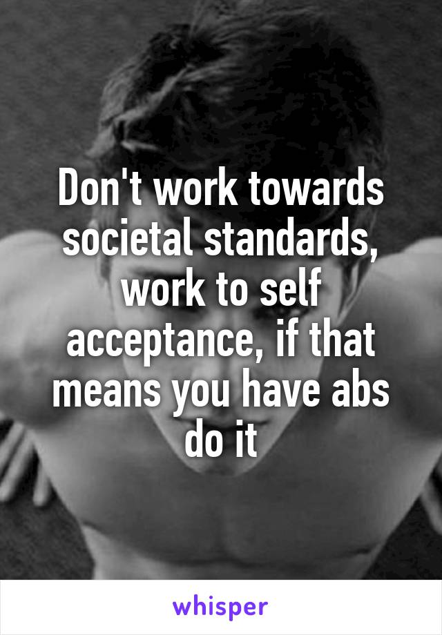 Don't work towards societal standards, work to self acceptance, if that means you have abs do it