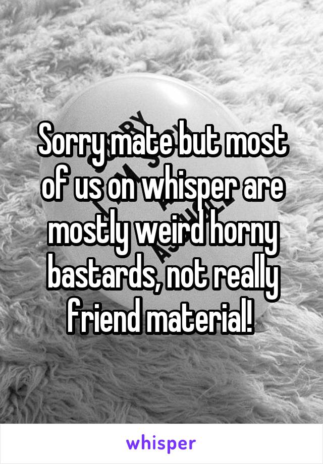 Sorry mate but most of us on whisper are mostly weird horny bastards, not really friend material! 