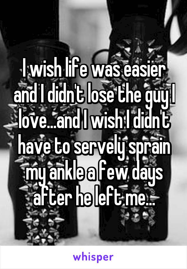 I wish life was easier and I didn't lose the guy I love...and I wish I didn't have to servely sprain my ankle a few days after he left me...