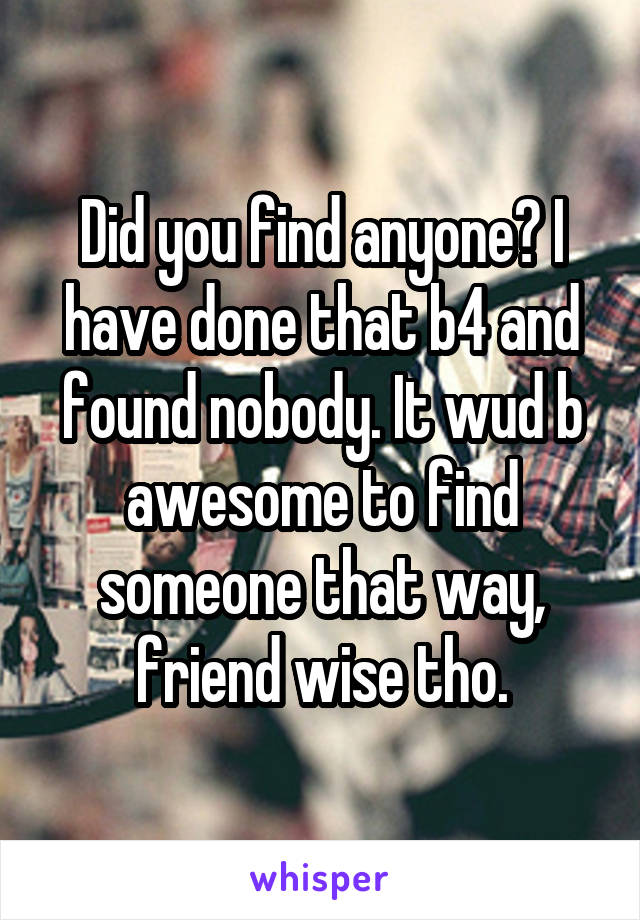 Did you find anyone? I have done that b4 and found nobody. It wud b awesome to find someone that way, friend wise tho.