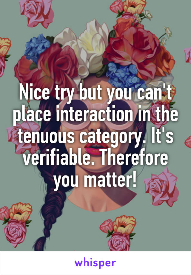 Nice try but you can't place interaction in the tenuous category. It's verifiable. Therefore you matter!